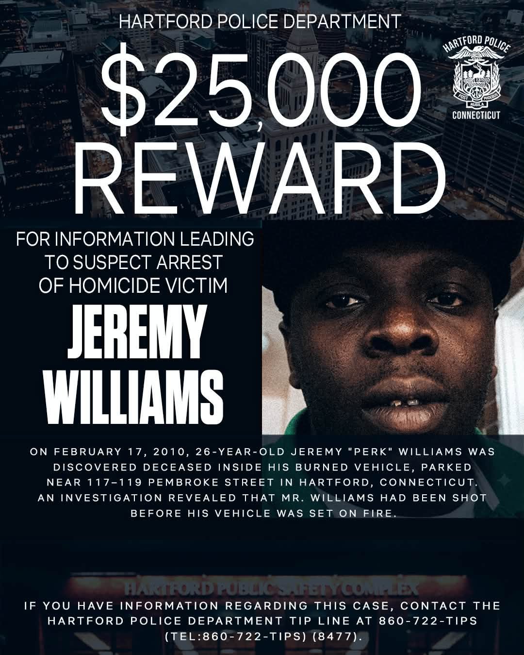 May be an image of money and text that says 'HARTFORD POLICE DEPARTMENT $25,000 HARTFORD HARTFORDPOLICE POLICE CONNECTICUT REWARD FOR INFORMATION LEADING TO SUSPECT ARREST OF HOMICIDE VICTIM JEREMY WILLIAMS ON FEBRUARY 17, 2010, 26-YEAR-OLD OLD JEREMY "PERK" WILLIAMS WAS DISCOVERED DECEASED INSIDE HIS BURNED VEHICLE, PARKED NEAR 117-119 STREET HARTFORD, CONNECTICUT. AN INVESTIGATION REVEALED THAT MR. WILLIAMS HAD BEEN SHOT BEFORE HIS VEHICLE WAS SET ON FIRE IF YOU HAVE INFORMATION REGARDING THIS CASE, CONTACT THE HARTFORD POLICE DEPARTMENT TIP LINEAT AT 860-722-TIPS (TEL:860-722-TIPS) (8477).'