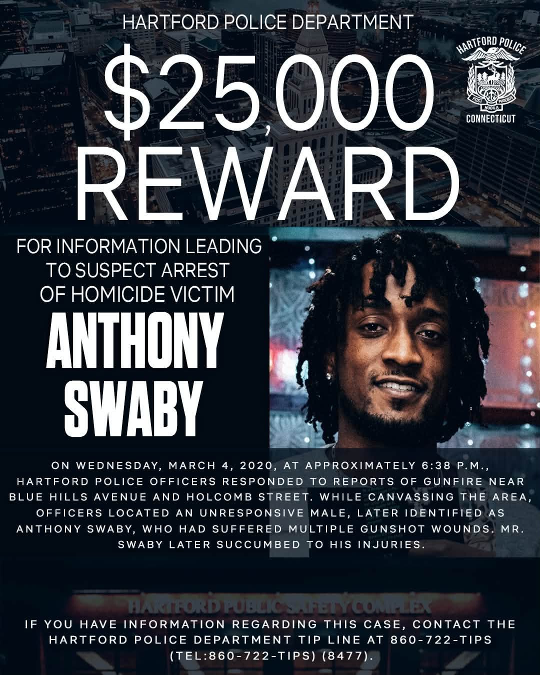 May be an image of money and text that says 'HARTFORD POLICE DEPARTMENT $25,000 HARTFORD HARTFORDPOLICE POLICE CONNECTICUT REWARD FOR INFORMATION LEADING TO SUSPECT ARREST OF HOMICIDE VICTIM ANTHONY SWABY ON WEDNESDAY, MARCH 4, 2020, AT APPROXIMATELY 6:38 6:38P.M. P.M., HARTFORD POLICE OFFICERS RESPONDED to REPORTS OF GUNFIRE NEAR BLUE HILLS AVENUE AND HOLCOMB STREET. WHILE CANVASSING THE AREA OFFICERS LOCATED AN UNRESPONSIVE MALE, LATER IDENTIFIED AS ANTHONY SWABY, WHO HAD SUFFERED MULTIPLE GUNSHOT WOUNDS. MR SWABY LATER SUCCUMBED TO HIS INJURIES. IF YOU HAVE INFORMATION REGARDING THIS CASE, CONTACT THE HARTFORD POLICE DEPARTMENT TIP LINE AT 860-722-TIPS (TEL:860-722-TIPS) (8477).'