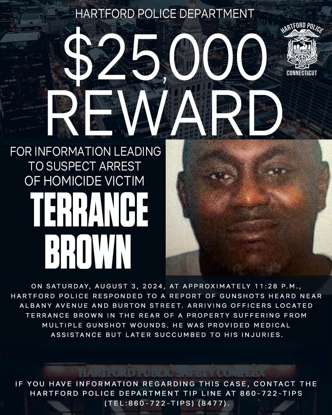 May be an image of text that says 'HARTFORD POLICE DEPARTMENT $25,000 HARTFORD HARTFORDPOLICE POLICE CONNECTICUT REWARD FOR INFORMATION LEADING tO SUSPECT ARREST OF HOMICIDE VICTIM TERRANCE BROWN ON SATURDAY, AUGUST 3, 2024, AT APPROXIMATELY 11:28 P.M., HARTFORD POLICE RESPONDED To REPORT OF GUNSHOTS HEARD NEAR ALBANY AVENUE AND BURTON STREET. ARRIVING OFFICERS LOCATED TERRANCE BROWN THE REAR OF PROPERTY SUFFERING FROM MULTIPLE GUNSHOT WOUNDS. HE WAS PROVIDED MEDICAL ASSISTANCE BUT LATER SUCCUMBED INJURIES. to HIS IF YOU HAVE INFORMATION REGARDING THIS CASE, CONTACT THE HARTFORD POLICE DEPARTMENT TIP LINE AT 860-722-TIPS (TEL:860-722-TIPS) (8477).'