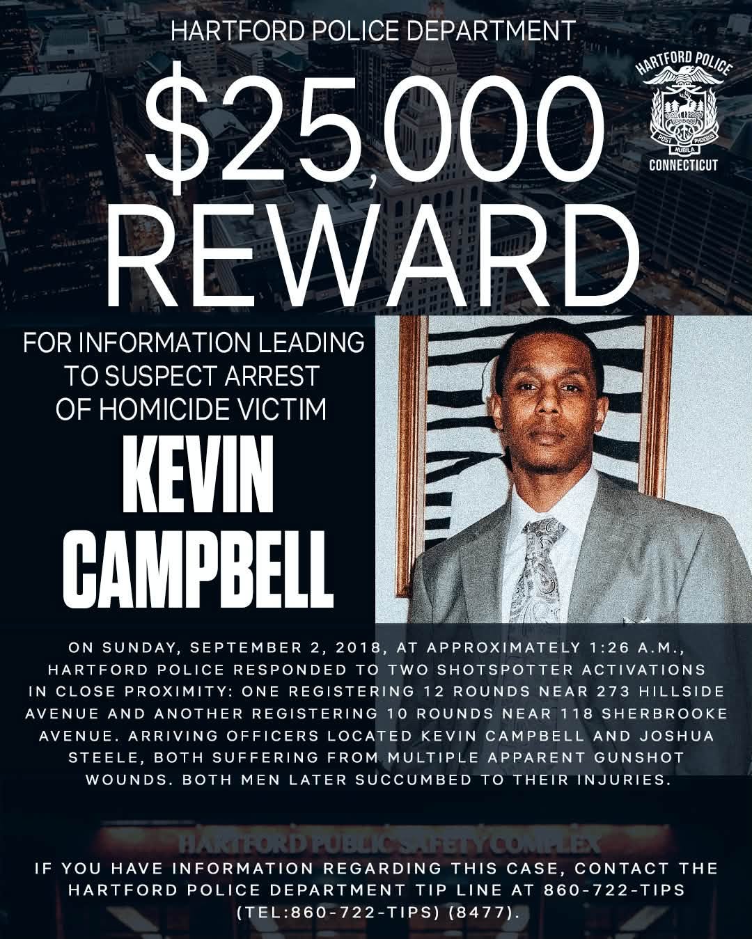 May be an image of text that says 'HARTFORD POLICE DEPARTMENT $25,000 HARTFORD HARTFORDPOLICE POLICE CONNECTICUT REWARD FOR INFORMATION LEADING TO SUSPECT ARREST OF HOMICIDE VICTIM KEVIN CAMPBELL ON SUNDAY, SEPTEMBER 2, 2018, AT APPROXIMATELY 1:26 1:26A.M., HARTFORD POLICE RESPONDED to TWO SHOTSPOTTER ACTIVATIONS TOTWO IN CLOSE PROXIMITY: ONE REGISTERING 12 ROUNDS NEAR 273 3HILLSIDE AVENUE AND ANOTHER REGISTERING 10 ROUNDS NEAR 118 SHERBROOKE AVENUE. ARRIVING OFFICERS LOCATED KEVIN CAMPBELL AND JOSHUA STEELE, BOTH SUFFERING FROM MULTIPLE APPARENT GUNSHOT WOUNDS. BOTH MEN LATER SUCCUMBED TO THEIR INJURIES. IF YOU HAVE INFORMATION REGARDING THIS CASE, CONTACT THE HARTFORD POLICE DEPARTMENT TIP LINE AT 860-722-TIPS (TEL:860-722-TIPS) (8477).'