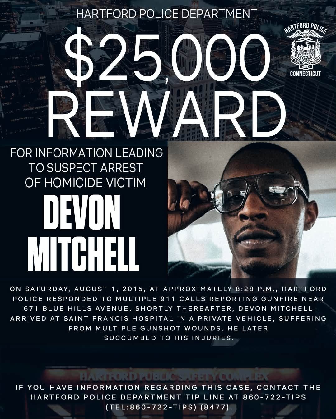 May be an image of text that says 'HARTFORD POLICE DEPARTMENT $25,000 HARTFORD HARTFORDPOLICE POLICE CONNECTICUT REWARD FOR INFORMATION LEADING TO SUSPECT ARREST OF HOMICIDE VICTIM DEVON MITCHELL ON SATURDAY, AUGUST 1, 2015, AT APPROX APPROXIMATELY IMATELY 8:28 P.M., HARTFORD POLICE RESPONDED to MULTIPLE 911 CALLS REPORTING GUNFIRE NEAR BLUE HILLS AVENUE. SHORTLY THEREAFTER, DEVON MITCHELL ARRIVED AT SAINT FRANCIS HOSPITAL IN PRIVATE VEHICLE, SUFFERING FROM MULTIPLE GUNSHOT WOUNDS. HE LATER SUCCUMBED to HIS INJURIES. IF YOU HAVE INFORMATION REGARDING THIS CASE, O THE HARTFORD POLICE DEPARTMENT TIP LINE AT 860-722-TIPS (TEL:860-722-TIPS) (8477).'