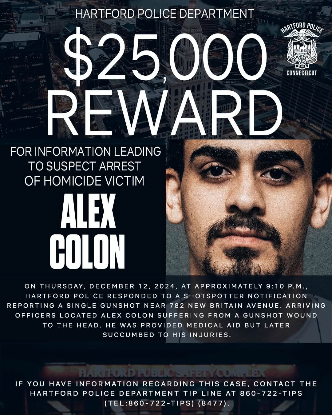 May be an image of text that says 'HARTFORD POLICE DEPARTMENT $25,000 HARTFORD POLICE CONNECTICUT REWARD FOR INFORMATION LEADING TO SUSPECT ARREST OF HOMICIDE VICTIM ALEX COLON ON THURSDAY, DECEMBER 12, 2024, AT APPROXIMATELY APPROXI IMATELY 9:10P.M., 9:10 HARTFORD POLICE RESPONDED TO SHOTSPOTTERNOTIFICATION SHOTSPOTTER NOTIFICATION REPORTING SINGLE GUNSHOT NEAR782NEWBRITAIN BRITAIN AVENUE. ARRIVING NEAR 782 OFFICERS LOCATED OFFICERSLOCATED ALEX COLON SUFFERING FROM GUNSHOT WOUND to THE HEAD. WAS PROVIDED MEDICAL AID LATER SUCCUMBED TO HIS INJURIES. IF YOU HAVE INFORMATION REGARDING THIS CASE, CONTACT THE HARTFORD POLICE DEPARTMENT TIP LINE AT 860-722-TIPS (TEL:860-722-TIPS) (8477).'